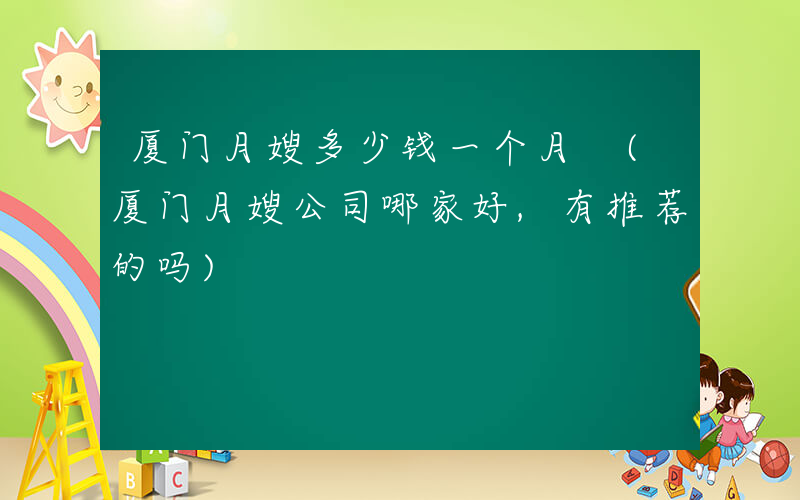 厦门月嫂多少钱一个月 (厦门月嫂公司哪家好,有推荐的吗)